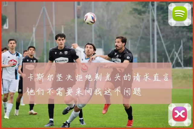 卡斯尔坚决拒绝剃光头的请求直言他们不需要来问我这个问题