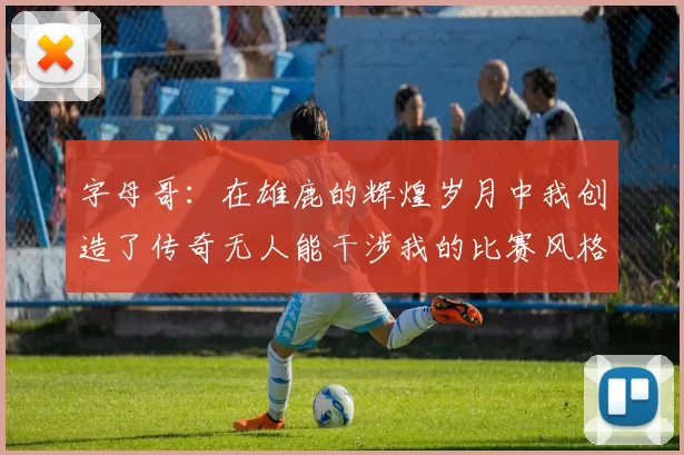 字母哥：在雄鹿的辉煌岁月中我创造了传奇无人能干涉我的比赛风格