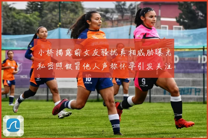 小桥揭露前女友骚扰真相威胁曝光私密照假冒他人声称怀孕引发关注