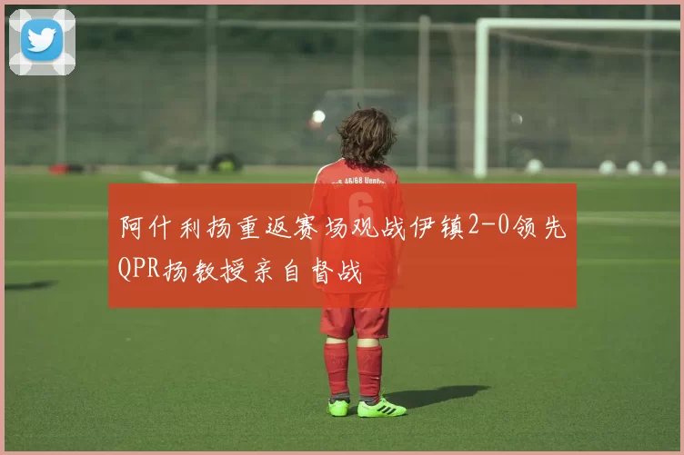 阿什利扬重返赛场观战伊镇2-0领先QPR扬教授亲自督战