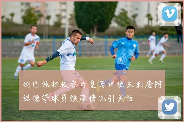 姆巴佩积极参与皇马训练米利唐阿诺德等球员缺席情况引关注