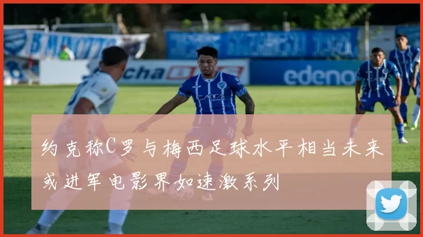 约克称C罗与梅西足球水平相当未来或进军电影界如速激系列
