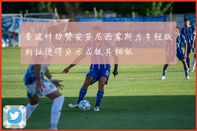 香波特称赞安芬尼西蒙斯为年轻版利拉德得分方式极其相似