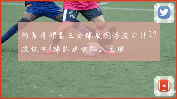 约基奇穆雷三分球表现惨淡合计27投仅中4球队进攻陷入困境