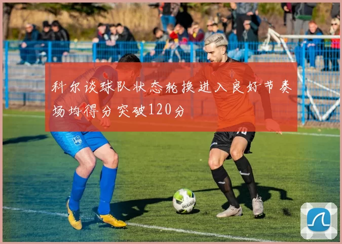 科尔谈球队状态轮换进入良好节奏场均得分突破120分