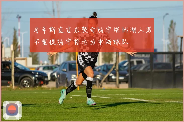 考辛斯直言东契奇防守堪忧湖人若不重视防守将沦为中游球队